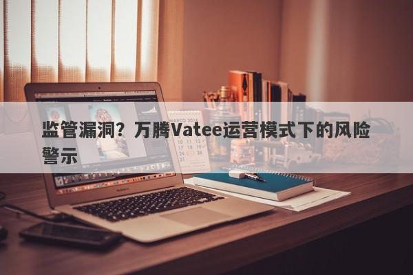 监管漏洞？万腾Vatee运营模式下的风险警示-第1张图片-要懂汇