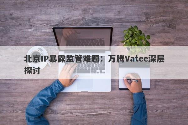 北京IP暴露监管难题：万腾Vatee深层探讨-第1张图片-要懂汇