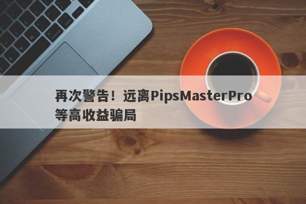 再次警告！远离PipsMasterPro等高收益骗局-第1张图片-要懂汇