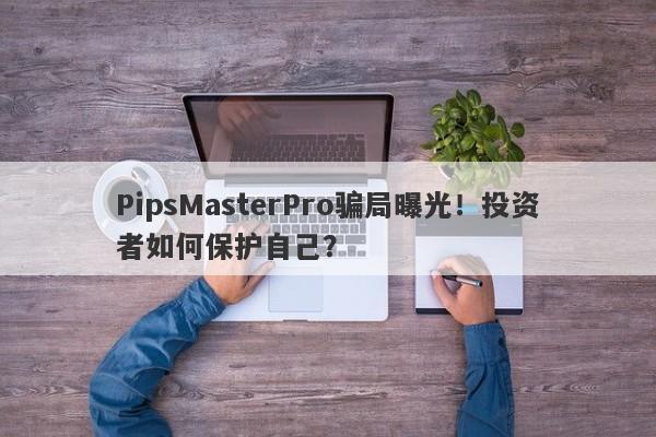 PipsMasterPro骗局曝光！投资者如何保护自己？-第1张图片-要懂汇