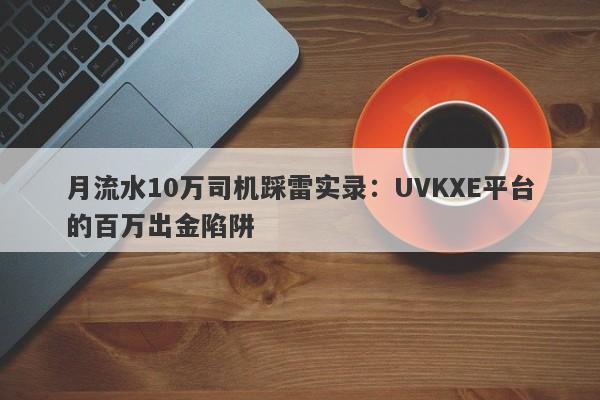 月流水10万司机踩雷实录：UVKXE平台的百万出金陷阱-第1张图片-要懂汇