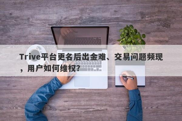 Trive平台更名后出金难、交易问题频现，用户如何维权？-第1张图片-要懂汇