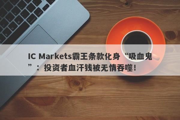 IC Markets霸王条款化身“吸血鬼”：投资者血汗钱被无情吞噬！-第1张图片-要懂汇