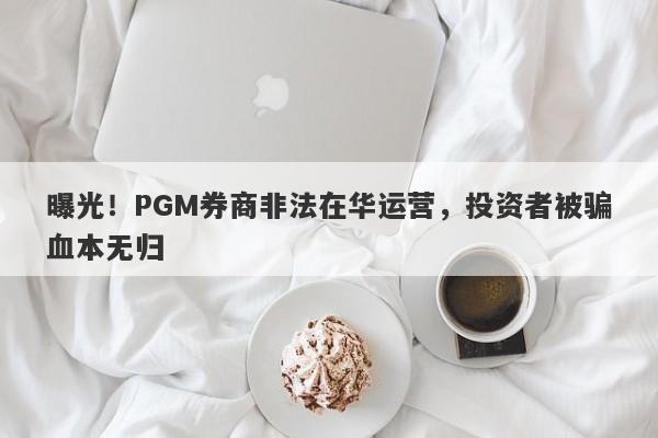 曝光！PGM券商非法在华运营，投资者被骗血本无归-第1张图片-要懂汇