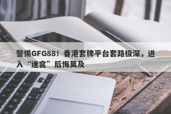 警惕GFG88！香港套牌平台套路极深，进入“迷宫”后悔莫及-第1张图片-要懂汇